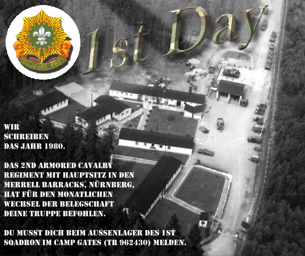 1st Day, Wir schreiben das Jahr 1980. Das 2nd Armored Cavalry Regiment mit Hauptsitz in den Merrell Barracks, Nürnberg, hat für den monatilichen Wechsel der Belegschaft deine Truppe befohlen. Du musst beim Aussenlager des 1st Sqadron im Camp Gates (TR 962430) melden.