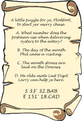 A little puzzle for yer, Plodfoot, to start yer merry chase. A: What number does the postman use when delivering oysters to the eatery? B: The day of the month Phil came a-visiting. C: The month stones are laid on the Downes. D: Me olde mate Last Digit Larry can help ye here. South 33 32.BAB East 151 18.CAD